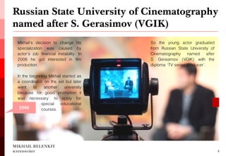 MIKHAIL BELENKIY screenwriter 
Mikhail's decision to change his specialization was caused by actor's job financial instability. In 2006 he got interested in film production. 
In the beginning Mikhail started as a coordinator on the set but later went to another university because for good promotion it was necessary to apply for 
Russian State University of Cinematography named after S. Gerasimov (VGIK) 
4 
2006 
So the young actor graduated from Russian State University of Cinematography named after S. Gerasimov (VGIK) with the diploma 'TV series producer'. 
special educational courses.  