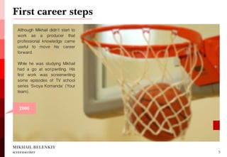 First career steps 
MIKHAIL BELENKIY screenwriter 
5 
2006 
Although Mikhail didn't start to work as a producer that professional knowledge came useful to move his career forward. 
While he was studying Mikhail had a go at scripwriting. His first work was screenwriting some episodes of TV school series 'Svoya Komanda' (Your team).  