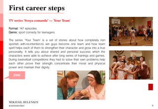 First career steps 
MIKHAIL BELENKIY screenwriter 
6 
2006 
TV series ‘Svoya comanda’ — 'Your Team' 
Format: 147 episodes. 
Genre: sport comedy for teenagers. 
The series 'Your Team' is a set of stories about how completely non sportish, with-no-intention-to win guys become one team and how team spirit helps each of them to strengthen their character and grow into a true personality. It tells you about shared and personal success which the characters were able to achieve after long series of trainings and games. During basketball competitions they had to solve their own problems, help each other, prove their strength, concentrate their moral and physical power and maintain their dignity.  