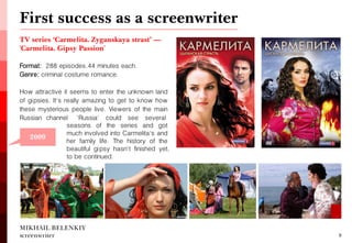 TV series ‘Carmelita. Zyganskaya strast’ — 'Carmelita. Gipsy Passion' 
Format: 288 episodes, 44 minutes each. 
Genre: criminal costume romance. 
How attractive it seems to enter the unknown land of gipsies. It's really amazing to get to know how these mysterious people live. Viewers of the main Russian channel 'Russia' could see several 
First success as a screenwriter 
MIKHAIL BELENKIY screenwriter 
8 
2006 
2009 
seasons of the series and got much involved into Carmelita's and her family life. The history of the beautiful gipsy hasn't finished yet, to be continued.  
