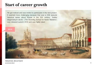 He got noticed and was invited to participate in the next project. It seemed more challenging because that was a 256 episode historical series about Russia in the XIX century. 'Institut blagorodnych devits' ('The Boarding School for Noble Maidens') was released autumn 2010 and was highly rated. 
Start of career growth 
MIKHAIL BELENKIY screenwriter 
9 
2010  