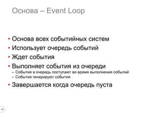 Основа – Event Loop


     •  Основа всех событийных систем
     •  Использует очередь событий
     •  Ждет события
     •  Выполняет события из очереди
      –  События в очередь поступают во время выполнения событий
      –  События генерируют события

     •  Завершается когда очередь пуста


10
 
