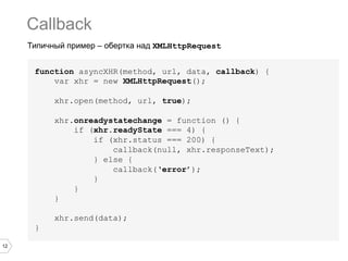 Callback
     Типичный пример – обертка над XMLHttpRequest


      function asyncXHR(method, url, data, callback) {
          var xhr = new XMLHttpRequest();

           xhr.open(method, url, true);

           xhr.onreadystatechange = function () {
               if (xhr.readyState === 4) {
                   if (xhr.status === 200) {
                       callback(null, xhr.responseText);
                   } else {
                       callback(‘error’);
                   }
               }
           }

           xhr.send(data);
      }

12
 