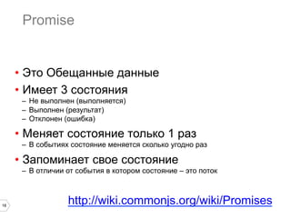 Promise


     •  Это Обещанные данные
     •  Имеет 3 состояния
      –  Не выполнен (выполняется)
      –  Выполнен (результат)
      –  Отклонен (ошибка)

     •  Меняет состояние только 1 раз
      –  В событиях состояние меняется сколько угодно раз

     •  Запоминает свое состояние
      –  В отличии от события в котором состояние – это поток



18
                  http://wiki.commonjs.org/wiki/Promises
 
