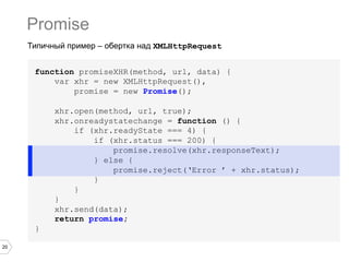Promise
     Типичный пример – обертка над XMLHttpRequest


      function promiseXHR(method, url, data) {
          var xhr = new XMLHttpRequest(),
              promise = new Promise();

           xhr.open(method, url, true);
           xhr.onreadystatechange = function () {
               if (xhr.readyState === 4) {
                   if (xhr.status === 200) {
                       promise.resolve(xhr.responseText);
                   } else {
                       promise.reject(‘Error ’ + xhr.status);
                   }
               }
           }
           xhr.send(data);
           return promise;
      }

20
 