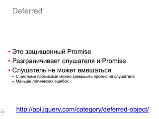 Deferred




     •  Это защищенный Promise
     •  Разграничивает слушателя и Promise
     •  Слушатель не может вмешаться
      –  С чистыми промисами можно завершить промис на слушателе
      –  Меньше логических ошибок




23
        http://api.jquery.com/category/deferred-object/
 