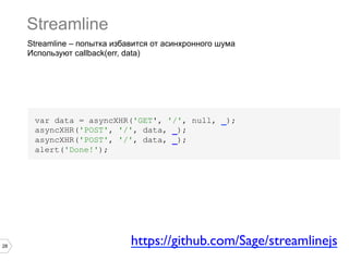 Streamline
     Streamline – попытка избавится от асинхронного шума
     Используют callback(err, data)




      var data = asyncXHR('GET', '/', null, _);
      asyncXHR('POST', '/', data, _);
      asyncXHR('POST', '/', data, _);
      alert('Done!');




28
                              https://github.com/Sage/streamlinejs	

 