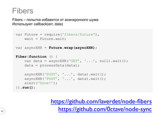Fibers
     Fibers – попытка избавится от асинхронного шума
     Используют callback(err, data)

      var Future = require('fibers/future'),
          wait = Future.wait;

      var asyncXHR = Future.wrap(asyncXHR);

      Fiber(function () {
          var data = asyncXHR(‘GET’, '...’, null).wait();
          data = processData(data);

          asyncXHR(‘POST’, '...’, data).wait();
          asyncXHR(‘POST’, '...’, data).wait();
          alert(‘Done!’);
      }).run();



                          https://github.com/laverdet/node-ﬁbers	

31                           https://github.com/0ctave/node-sync	

 