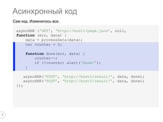 Асинхронный код
    Сам код. Изменилось все.

     asyncXHR ('GET', ‘http://host1/page.json’, null,
     function (err, data) {
         data = processData(data);
         var counter = 2;

            function done(err, data) {
                counter--;
                if (!counter) alert(‘Done!’);
            }

           asyncXHR(‘POST’, ‘http://host2/result/’, data, done);
           asyncXHR(‘POST’, ‘http://host3/result/’, data, done);
     });




7
 