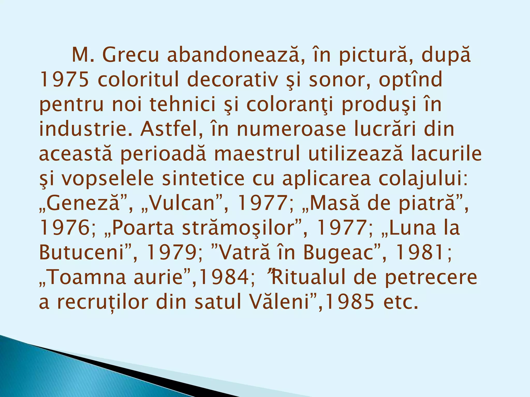 M. Grecu abandonează, în pictură, după
1975 coloritul decorativ şi sonor, optînd
pentru noi tehnici şi coloranţi produşi în
industrie. Astfel, în numeroase lucrări din
această perioadă maestrul utilizează lacurile
şi vopselele sintetice cu aplicarea colajului:
„Geneză”, „Vulcan”, 1977; „Masă de piatră”,
1976; „Poarta strămoşilor”, 1977; „Luna la
Butuceni”, 1979; ”Vatră în Bugeac”, 1981;
„Toamna aurie”,1984; ”Ritualul de petrecere
a recruților din satul Văleni”,1985 etc.
 
