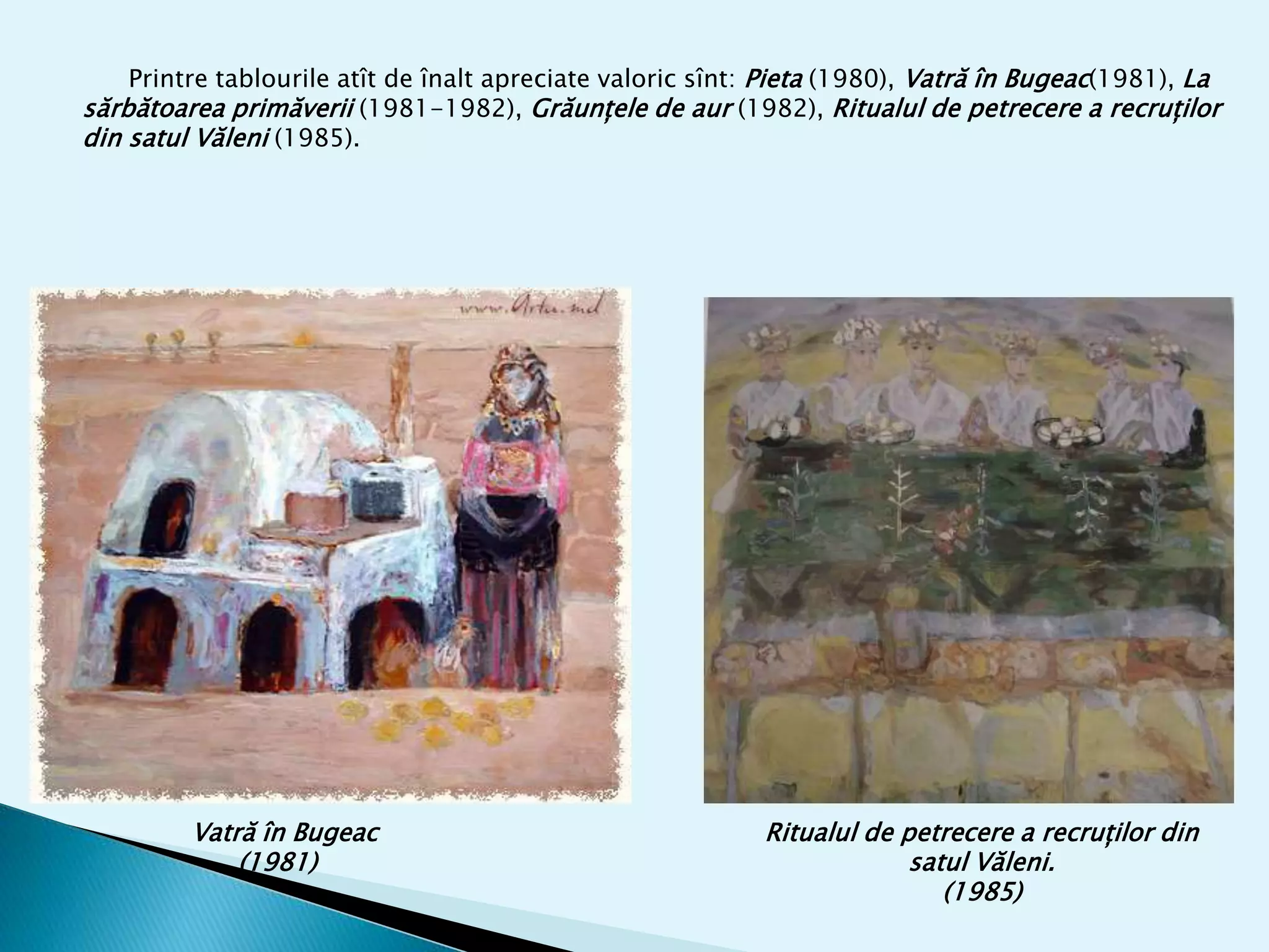 Vatră în Bugeac
(1981)
Ritualul de petrecere a recruților din
satul Văleni.
(1985)
Printre tablourile atît de înalt apreciate valoric sînt: Pieta (1980), Vatră în Bugeac(1981), La
sărbătoarea primăverii (1981-1982), Grăunțele de aur (1982), Ritualul de petrecere a recruților
din satul Văleni (1985).
 