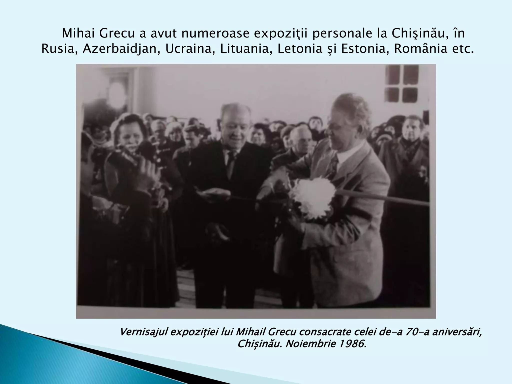 Mihai Grecu a avut numeroase expoziţii personale la Chişinău, în
Rusia, Azerbaidjan, Ucraina, Lituania, Letonia şi Estonia, România etc.
Vernisajul expoziției lui Mihail Grecu consacrate celei de-a 70-a aniversări,
Chișinău. Noiembrie 1986.
 