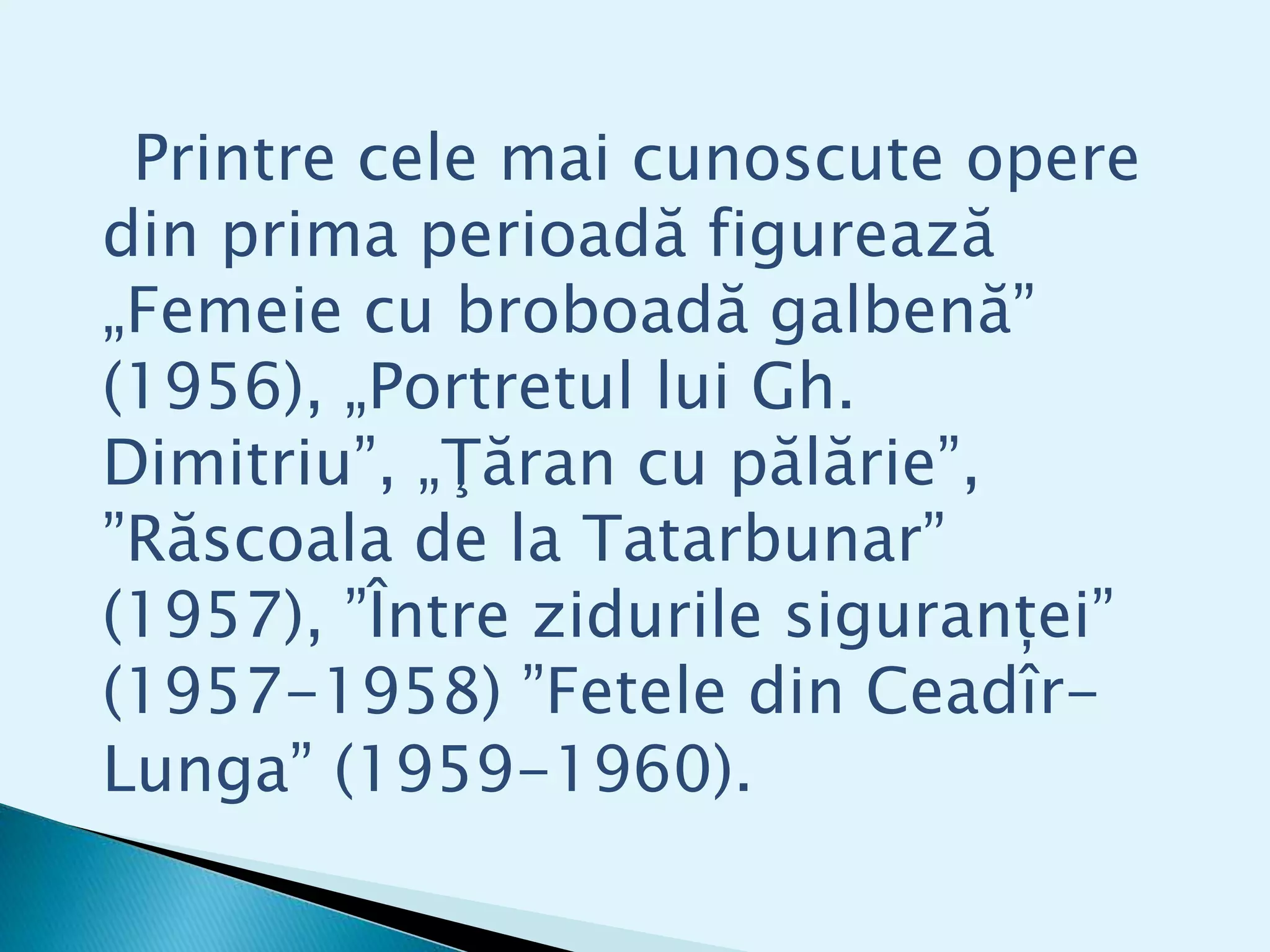 Printre cele mai cunoscute opere
din prima perioadă figurează
„Femeie cu broboadă galbenă”
(1956), „Portretul lui Gh.
Dimitriu”, „Ţăran cu pălărie”,
”Răscoala de la Tatarbunar”
(1957), ”Între zidurile siguranței”
(1957-1958) ”Fetele din Ceadîr-
Lunga” (1959-1960).
 