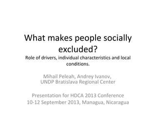 What makes people socially
excluded?
Role of drivers, individual characteristics and local
conditions.
Mihail Peleah, Andrey Ivanov,
UNDP Bratislava Regional Center
Presentation for HDCA 2013 Conference
10-12 September 2013, Managua, Nicaragua
 
