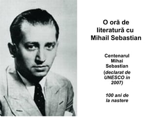 O oră de
literatură cu
Mihail Sebastian
Centenarul
Mihai
Sebastian
(declarat de
UNESCO in
2007)
100 ani de
la nastere
 