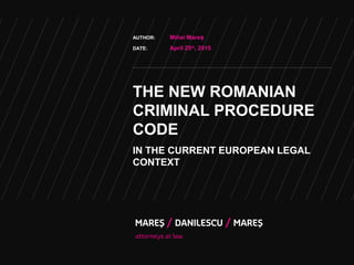 THE NEW ROMANIAN
CRIMINAL PROCEDURE
CODE
IN THE CURRENT EUROPEAN LEGAL
CONTEXT
AUTHOR: Mihai Mareș
DATE: April 25th
, 2015
 