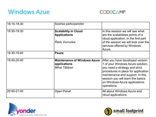 Windows Azue
18:15-18:30    Sosirea participanților

18:30-19:30    Scalability in Cloud            In this session we will see what
               Applications                    are the scalabilities points of a
                                               cloud application. In the first part
               Radu Vunvulea                   of the session we will look over the
                                               services offered by Windows
                                               Azure.
19:30-19:40    Pauza

19:40-20:40    Maintenance of Windows Azure After you have developed version
               applications                 1 of your Windows Azure solution,
               Mihai Tătăran                you need a strategy and strict
                                            procedures in place for application
                                            maintenance and support. In this
                                            session you will learn the basics
                                            on Windows Azure applications
                                            operations.
20:40-21:40    Open Panel                      All about Windows Azure and
                                               cloud applications.
 