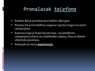 Pronalazak telefona
 Graham Bel je pronašao prvi telefon 1870.god.
 Pomoću tih prvih telefona razgovor nije bio moguć na većim
rastojanjima.
 Kalemovi koje je Pupin konstruisao , na određenim
rastojanjima umeću se u telefonske vodove, čime se domet
višestruko povećava.
 Postupak se naziva pupinizacija.
 