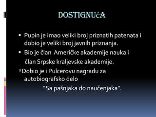 Dostignuća
 Pupin je imao veliki broj priznatih patenata i
dobio je veliki broj javnih priznanja.
 Bio je član Američke akademije nauka i
član Srpske kraljevske akademije.
*Dobio je i Pulcerovu nagradu za
autobiografsko delo
“Sa pašnjaka do naučenjaka”.
 