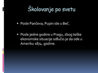 Školovanje po svetu
 Posle Pančeva, Pupin ide u Beč.
 Posle jedne godine u Pragu, zbog teške
ekonomske situacije odlučio je da ode u
Ameriku 1874. godine.
 