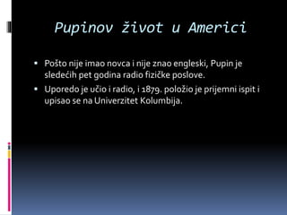 Pupinov život u Americi
 Pošto nije imao novca i nije znao engleski, Pupin je
sledećih pet godina radio fizičke poslove.
 Uporedo je učio i radio, i 1879. položio je prijemni ispit i
upisao se na Univerzitet Kolumbija.
 