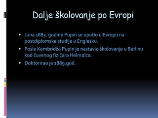Dalje školovanje po Evropi
 Juna 1883. godine Pupin se uputio u Evropu na
postdiplomske studije u Englesku.
 Posle Kembridža Pupin je nastavio školovanje u Berlinu
kod čuvenog fizičara Helmolca.
 Doktorirao je 1889.god.
 