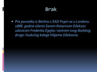 Brak
 Pre povratka iz Berlina u SAD Pupin se u Londonu
1888. godine oženio Sarom Katarinom Džekson
udovicom Frederika Egejta i sestrom svog školskog
druga i budućeg kolegeVilijama Džeksona.
 