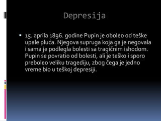 Depresija
 15. aprila 1896. godine Pupin je oboleo od teške
upale pluća. Njegova supruga koja ga je negovala
i sama je podlegla bolesti sa tragičnim ishodom.
Pupin se povratio od bolesti, ali je teško i sporo
preboleo veliku tragediju, zbog čega je jedno
vreme bio u teškoj depresiji.
 