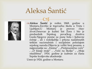 Aleksa Šantić je rođen 1868. godine u
Mostaru.Završio je trgovačku školu u Trstu i
Ljubljani.U Mostaru je proveo čitav
život.Osnovao je kultni list Zora i bio je
predsednik Srpskog pevačkog društva
Gusle.Njegove pesme su pune bola i ljubavne
čežnje , ali i rodoljublja i prkosa nadahnutih
teškim nacionalnim i socijalnim položajem
srpskog naroda.Objavio je veliki broj pesama, a
najpoznatije su: „Emina“ , „Pretpraznično veče“
, „O klasje moje“ , „Veče na školju“ , „Moja
otadžbina“. 1914. godine je izabran za člana
Srpske kraljevske akademije.
Umro je 1924. godine u Mostaru.
Aleksa Šantić
 