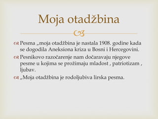 
 Pesma „moja otadžbina je nastala 1908. godine kada
se dogodila Aneksiona kriza u Bosni i Hercegovini.
 Pesnikovo razočarenje nam dočaravaju njegove
pesme u kojima se prožimaju mladost , patriotizam ,
ljubav.
 „Moja otadžbina je rodoljubiva lirska pesma.
Moja otadžbina
 
