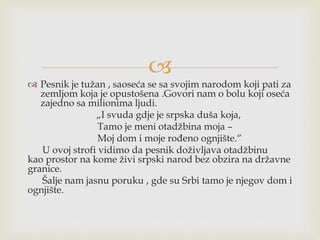 
 Pesnik je tužan , saoseća se sa svojim narodom koji pati za
zemljom koja je opustošena .Govori nam o bolu koji oseća
zajedno sa milionima ljudi.
„I svuda gdje je srpska duša koja,
Tamo je meni otadžbina moja –
Moj dom i moje rođeno ognjište.“
U ovoj strofi vidimo da pesnik doživljava otadžbinu
kao prostor na kome živi srpski narod bez obzira na državne
granice.
Šalje nam jasnu poruku , gde su Srbi tamo je njegov dom i
ognjište.
 