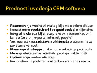    Razumevanje vrednosti svakog klijenta u celom ciklusu
   Konzistentno struktuirani i potpuni podaci o klijentima
   Integralna obrada klijenata preko svih komunikacionih
    kanala (telefon, e-pošta, internet, posete)
   Veći naglasak na zadržavanju klijenata programima za
    povećanje vernosti
   Planiranje strategije unakrsnog marketinga proizvoda
   Merenje efekata marketinških i prodajnih aktivnosti
   Optimizacija i automatizacija
   Racionalizacija poslovanja uštedom vremena i novca
 