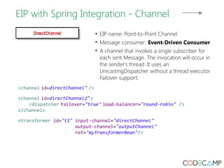 EIP with Spring Integration - Channel 
• EIP name: Point-to-Point Channel 
• Message consumer: Event-Driven Consumer 
• A channel that invokes a single subscriber for 
each sent Message. The invocation will occur in 
the sender's thread. It uses an 
UnicastingDispatcher without a thread executor. 
Failover support. 
<channel id=directChannel" /> 
<channel id=directChannel2"> 
<dispatcher failover="true" load-balancer="round-robin" /> 
</channel> 
<transformer id="t1" input-channel="directChannel" 
output-channel="outputChannel" 
ref="myTransformerBean"/> 
 