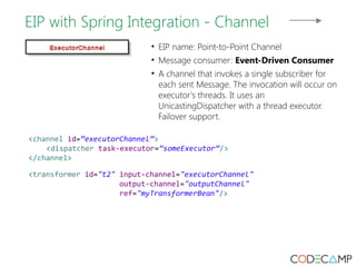 EIP with Spring Integration - Channel 
• EIP name: Point-to-Point Channel 
• Message consumer: Event-Driven Consumer 
• A channel that invokes a single subscriber for 
each sent Message. The invocation will occur on 
executor's threads. It uses an 
UnicastingDispatcher with a thread executor. 
Failover support. 
<channel id=”executorChannel”> 
<dispatcher task-executor=”someExecutor”/> 
</channel> 
<transformer id="t2" input-channel="executorChannel" 
output-channel="outputChannel" 
ref="myTransformerBean"/> 
 