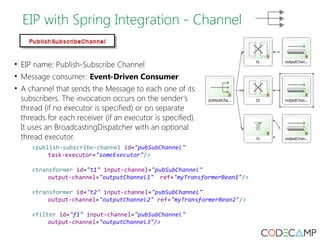 EIP with Spring Integration - Channel 
• EIP name: Publish-Subscribe Channel 
• Message consumer: Event-Driven Consumer 
• A channel that sends the Message to each one of its 
subscribers. The invocation occurs on the sender's 
thread (if no executor is specified) or on separate 
threads for each receiver (if an executor is specified). 
It uses an BroadcastingDispatcher with an optional 
thread executor. 
<publish-subscribe-channel id="pubSubChannel" 
task-executor="someExecutor"/> 
<transformer id="t1" input-channel="pubSubChannel" 
output-channel="outputChannel1" ref="myTransformerBean1"/> 
<transformer id="t2" input-channel="pubSubChannel" 
output-channel="outputChannel2" ref="myTransformerBean2"/> 
<filter id="f1" input-channel="pubSubChannel" 
output-channel="outputChannel3"/> 
 