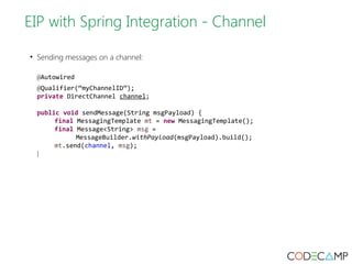 EIP with Spring Integration - Channel 
• Sending messages on a channel: 
@Autowired 
@Qualifier(“myChannelID”); 
private DirectChannel channel; 
public void sendMessage(String msgPayload) { 
final MessagingTemplate mt = new MessagingTemplate(); 
final Message<String> msg = 
MessageBuilder.withPayload(msgPayload).build(); 
mt.send(channel, msg); 
} 
 