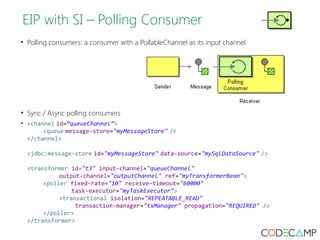 EIP with SI – Polling Consumer 
• Polling consumers: a consumer with a PollableChannel as its input channel 
• Sync / Async polling consumers 
• <channel id=”queueChannel”> 
<queue message-store="myMessageStore" /> 
</channel> 
<jdbc:message-store id="myMessageStore" data-source="mySqlDataSource" /> 
<transformer id="t3" input-channel="queueChannel" 
output-channel="outputChannel" ref="myTransformerBean"> 
<poller fixed-rate="10" receive-timeout="60000" 
task-executor="myTaskExecutor"> 
<transactional isolation="REPEATABLE_READ" 
transaction-manager="txManager" propagation="REQUIRED" /> 
</poller> 
</transformer> 
 