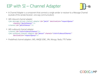 EIP with SI – Channel Adapter 
• A Channel Adapter is a component that connects a single sender or receiver to a Message Channel. 
(outside of the sender/receiver; one way communication) 
• JMS inbound channel adapter: 
<jms:message-driven-channel-adapter id="jmsIn" destination="requestQueue" 
channel="jmsInChannel" /> 
<channel id="jmsInChannel" /> 
• JMS outbound channel adapter: 
<channel id="stdinToJmsoutChannel"/> 
<jms:outbound-channel-adapter id="jmsout" channel="stdinToJmsoutChannel" 
destination="requestQueue"/> 
• Predefined channel adapters: JMS, AMQP, JDBC, JPA, Mongo, Redis, FTP, Twitter 
 