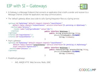 EIP with SI – Gateways 
• A Gateway is a Message Endpoint that connects an application that is both a sender and receiver to a 
Message Channel. (inside the application; two-way communication). 
• The 'default' gateway allows Java code to call a Spring Integration flow as a Spring service: 
<gateway id="myGateway" default-request-channel="inputChannel" 
default-reply-channel="outputChannel" service-interface="fr.pentalog.si.MyGateway"> 
<method name="process"> 
<header name="configuredHeader" value="abc"/> 
</method> 
</gateway> 
<channel id="inputChannel" /> 
<channel id="outputChannel" /> 
• Async gateways: 
public interface MyGateway { 
public String process(String thing, 
<gateway id="myGateway" default-request-channel="inputChannel" 
default-reply-channel="outputChannel" service-interface="fr.pentalog.si.MyGatewayy" 
async-executor="myExecutor"> 
<method name="process" /> 
</gateway> 
• Predefined gateways: 
– JMS, AMQP, HTTP, Web Services, Redis, JDBC 
@Header(FileHeaders.FILENAME) 
String fileName); 
} 
public interface MyGateway { 
public Feature<String> process(String thing, 
@Header(FileHeaders.FILENAME) 
String fileName); 
} 
 