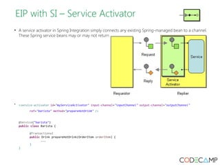EIP with SI – Service Activator 
• A service activator in Spring Integration simply connects any existing Spring-managed bean to a channel. 
These Spring service beans may or may not return a result. 
• <service-activator id="myServiceActivator" input-channel="inputChannel" output-channel="outputChannel" 
ref="barista" method="prepareHotDrink" /> 
@Service("barista") 
public class Barista { 
@Transactional 
public Drink prepareHotDrink(OrderItem orderItem) { 
... 
} 
} 
 