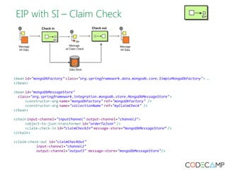 EIP with SI – Claim Check 
<bean id="mongoDbFactory" class="org.springframework.data.mongodb.core.SimpleMongoDbFactory"> … 
</bean> 
<bean id="mongoDbMessageStore" 
class="org.springframework.integration.mongodb.store.MongoDbMessageStore"> 
<constructor-arg name="mongoDbFactory" ref="mongoDbFactory" /> 
<constructor-arg name="collectionName" ref="myClaimCheck" /> 
</bean> 
<chain input-channel="inputChannel" output-channel="channel2"> 
<object-to-json-transformer id="orderToJson" /> 
<claim-check-in id=”claimCheckIn” message-store=”mongoDbMessageStore” /> 
</chain> 
<claim-check-out id="claimCheckOut" 
input-channel="channel2" 
output-channel="output3" message-store="mongoDbMessageStore"/> 
 