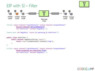 EIP with SI – Filter 
<filter input-channel="inputChannel2" output-channel="outputChannel" 
discard-channel="discardChannel2" 
ref="petFilter" method="dogsOnly" /> 
<beans:bean id="dogsOnly" class="fr.pentalog.fr.PetFilter"/> 
public class PetFilter { 
public boolean dogsOnly(String input) { 
return input.toLowerCase().contains("dog"); 
} 
} 
<filter input-channel="inputChannel2" output-channel="outputChannel" 
throw-exception-on-rejection="true" 
ref="petFilter" method="dogsOnly" /> 
 