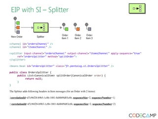 EIP with SI – Splitter 
<channel id="ordersChannel" /> 
<channel id="itemsChannel" /> 
<splitter input-channel="ordersChannel" output-channel="itemsChannel" apply-sequence="true" 
ref="ordersSplitter" method="splitOrder"> 
</splitter> 
<beans:bean id="ordersSplitter" class="fr.pentalog.si.OrdersSplitter" /> 
public class OrdersSplitter { 
public List<CanonicalItem> splitOrder(CanonicalOrder order) { 
return null; 
} 
} 
The Splitter adds following headers in Item messages (for an Order with 2 items): 
{correlationId=d7c96f28-b9b5-1c8b-1881-8d4b09d83c6b, sequenceSize=2, sequenceNumber=1} 
{ correlationId=d7c96f28-b9b5-1c8b-1881-8d4b09d83c6b, sequenceSize=2, sequenceNumber=2} 
 