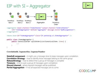 EIP with SI – Aggregator 
<aggregator input-channel="itemsChannel" output-channel="ordersChannel" 
ref="itemsAggregator" method="aggregate" message-store="myMessageStore"> 
</aggregator> 
<beans:bean id="itemsAggregator" class="fr.pentalog.si.ItemsAggregator" /> 
public class ItemsAggregator { 
public CanonicalOrder splitOrder(List<CanonicalItem> items) { 
... 
} 
} 
CorrelationId, SequenceSize, SequenceNumber 
Statefull component - it might use a message store to keep messages upon completion. 
Correlation Strategy – how to identify thow messages belong to the same group 
ReleaseStrategy – how to detect that a group of messages is complete 
Timeouts – time to wait a group of messages upon completion 
Discard channel – where expired messages will be published 
Partial Aggregation – if not all expected messages are to come 
 