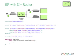 EIP with SI – Router 
<channel id="itemInputChannel"/> 
<router id="router1" input-channel="itemInputChannel" ref="orderRouter" method="route" /> 
<router id="router2" input-channel="itemInputChannel" ref="orderRouter" method="route"> 
<mapping value="widget" channel="widgetItemOrderChannel" /> 
<mapping value="gadget" channel="gadgetItemOrderChannel" /> 
</router> 
<beans:bean class="fr.pentalog.si.OrderRouter"/> 
public class OrderRouter { 
public String route(CanonicalOrderItem order) { 
... 
} 
} 
 