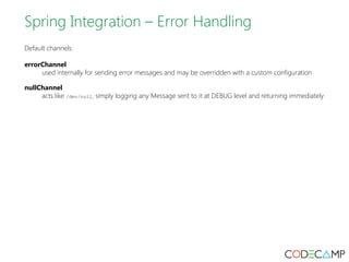 Spring Integration – Error Handling 
Default channels: 
errorChannel 
used internally for sending error messages and may be overridden with a custom configuration 
nullChannel 
acts like /dev/null, simply logging any Message sent to it at DEBUG level and returning immediately 
 