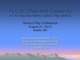 FLOW: Play and Creativity
It‟s the Play that Makes Serious Play Serious
Serious Play Conference
August 21, 2013
Seattle, WA
Mihaly Csikszentmihalyi, PhD
Quality of Life Research Center
Claremont Graduate University
Claremont, CA
COPYRIGHT © 2013 BY MIHALY CSIKSZENTMIHALYI.
ALL RIGHTS RESERVED.
 