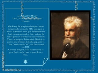        MUNKÁCSY, Mihály       (1844, Munkács-1900, Endenich) Hungria    Munkácsy foi um pintor húngaro muito conceituado no século XIX. Começou a pintar durante os anos que despendeu em Arad como marceneiro. Com a ajuda de várias pessoas estudou nas academias de Viena, Munique e Düsseldorf. Munkácsy pintou seu primeiro trabalho expressivo, "The Condemned Cell", em Düsseldorf, em 1872.  Com seu amigo László Paál mudou-se para Paris, onde viveu o resto de sua vida.  