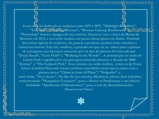 A sua obra foi dedicada ao realismo entre 1873 e 1875.  "Midnight Ramblers", "Farewell“, "Churning Woman", "Woman Carryng Brushwood" e "Pawnshop" foram o apogeu de sua carreira.  Casou-se com a viúva do Baron de Marches em 1874, e seu estilo mudou um pouco dessa época em diante. Partindo dos temas típicos do realismo, ele passou a produzir quadros bem coloridos e naturezas-mortas. Este foi, também, o período em que ele se voltou para a pintura de paisagens; seu interesse crescente por tal tipo de pintura foi marcado por  "Dusty Road“, "Corn Field" e "Walking in the Woods".  A assimilação do estilo de László Paál é significativa nas paisagens pintadas durante a década de 1880: "Avenue" e "The Colpach Park". Seus retratos no estilo realista,  como os de Franz Liszt e Cardinal Haynald, foram também concebidos nessa época, junto com a pintura sacra: "Christ in front of Pilate", "Golgotha" e, mais tarde, "Ecce homo". No fim de sua carreira, Munkácsy pintou dois trabalhos monumentais: "Hungarian Conquest", para a  House of Parliament,  e um afresco intitulado "Apotheosis of Renaissance", para o teto do  Kunsthistoriches Museum  em Viena.¨ 