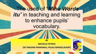 The used of “Miha Words
itu” in teaching and learning
to enhance pupils’
vocabulary.
BY
MICHELLE PETRUS
(SK TANJUNG MANAWALI, PULAU BANGGI,KUDAT)
 